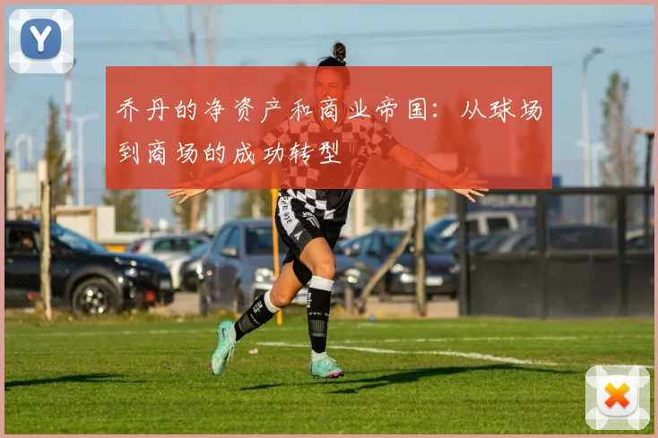 乔丹的净资产和商业帝国：从球场到商场的成功转型