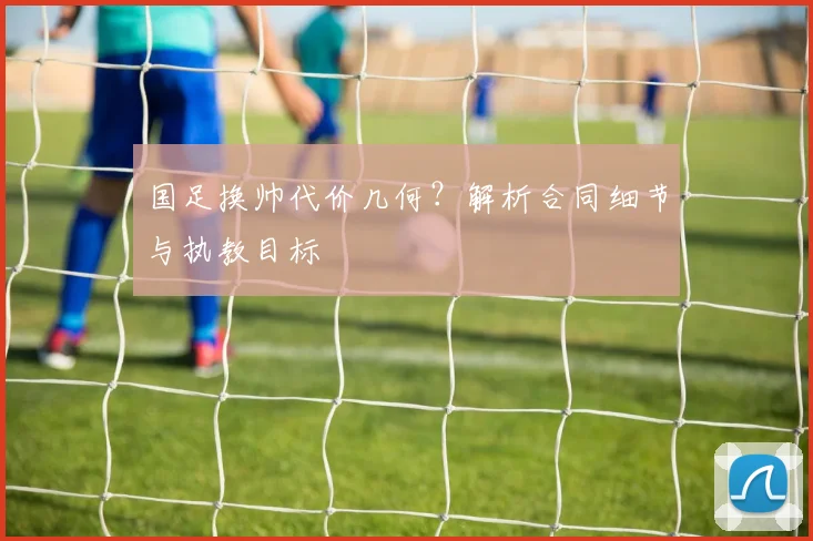 国足换帅代价几何？解析合同细节与执教目标