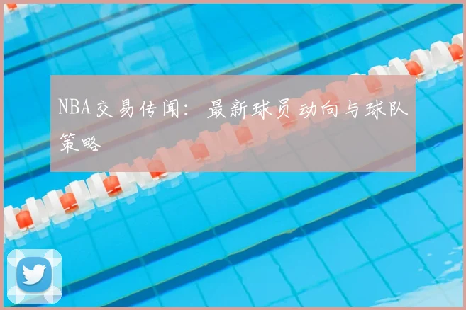 NBA交易传闻：最新球员动向与球队策略