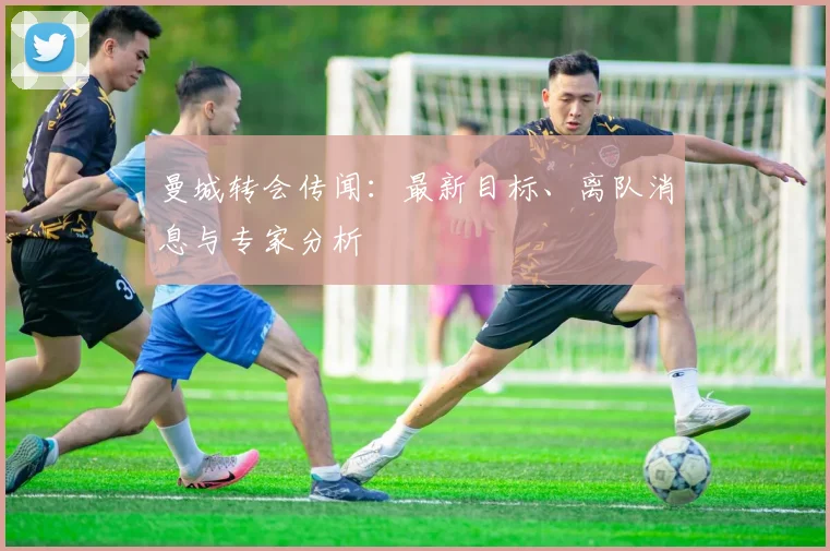 曼城转会传闻:最新目标、离队消息与专家分析