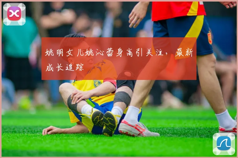 姚明女儿姚沁蕾身高引关注,最新成长追踪