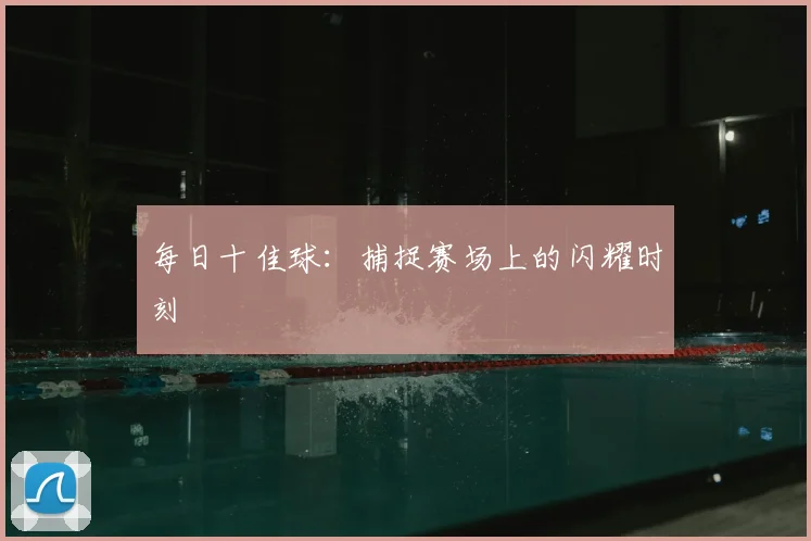 每日十佳球：捕捉赛场上的闪耀时刻