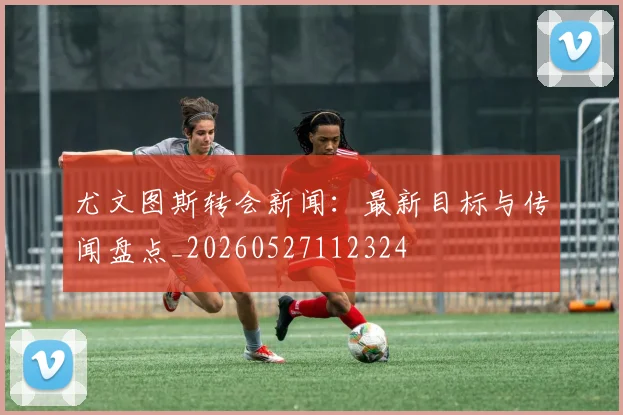 尤文图斯转会新闻：最新目标与传闻盘点_20260527112324