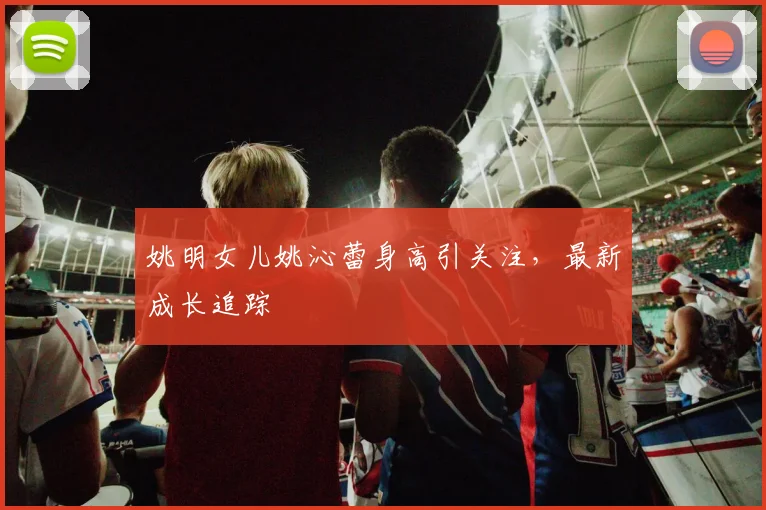 姚明女儿姚沁蕾身高引关注,最新成长追踪