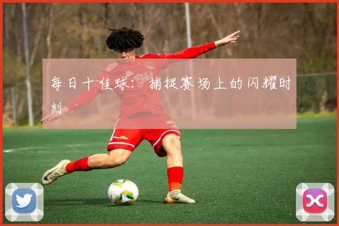 每日十佳球：捕捉赛场上的闪耀时刻