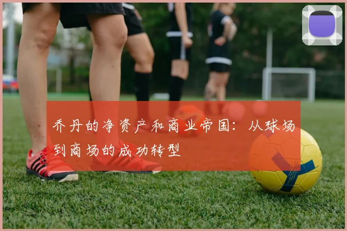 乔丹的净资产和商业帝国:从球场到商场的成功转型