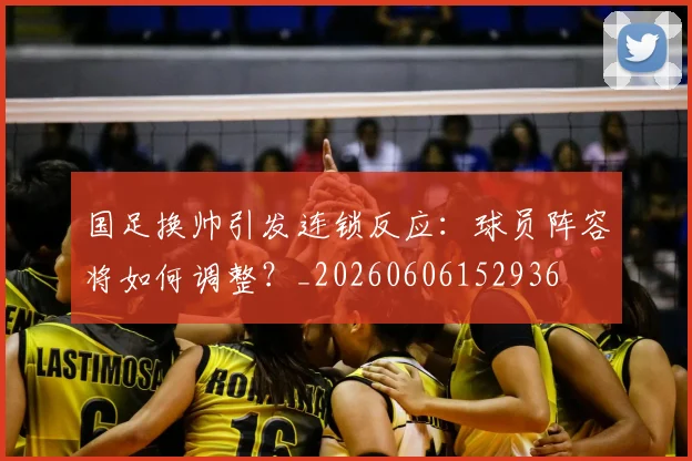 国足换帅引发连锁反应:球员阵容将如何调整?_20260606152936