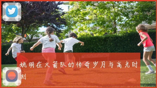 姚明在火箭队的传奇岁月与高光时刻