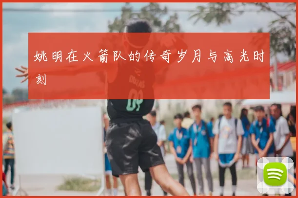 姚明在火箭队的传奇岁月与高光时刻