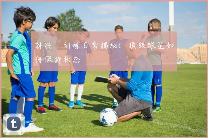 孙兴慜训练日常揭秘:顶级球星如何保持状态