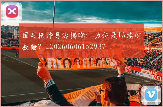 国足换帅悬念揭晓：为何是TA接过教鞭？_20260606152937