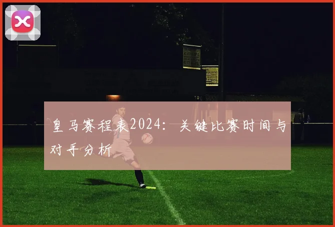 皇马赛程表2024:关键比赛时间与对手分析