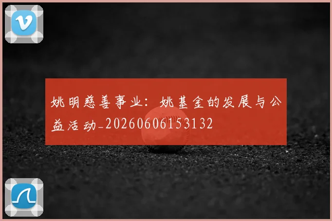 姚明慈善事业：姚基金的发展与公益活动_20260606153132