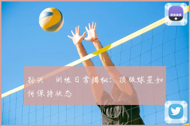 孙兴慜训练日常揭秘:顶级球星如何保持状态