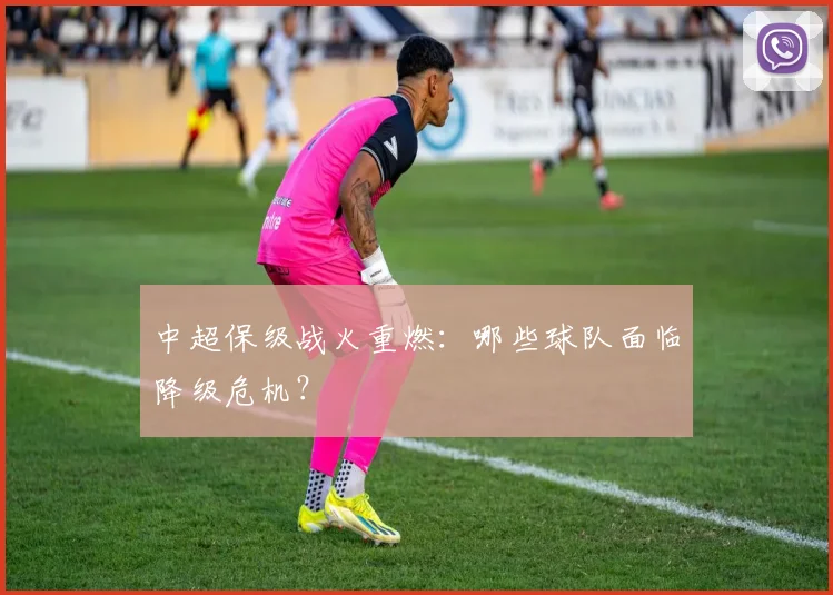 中超保级战火重燃:哪些球队面临降级危机?